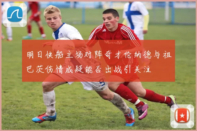 明日快船主场对阵奇才伦纳德与祖巴茨伤情成疑能否出战引关注