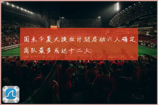 国米今夏大换血计划启动六人确定离队最多或达十二人