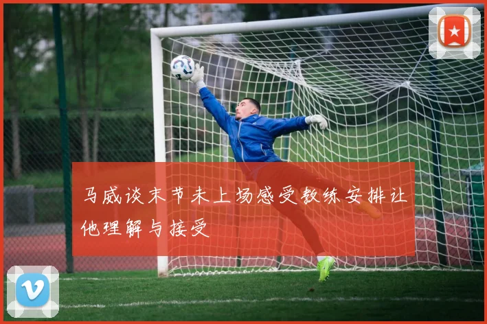 马威谈末节未上场感受教练安排让他理解与接受