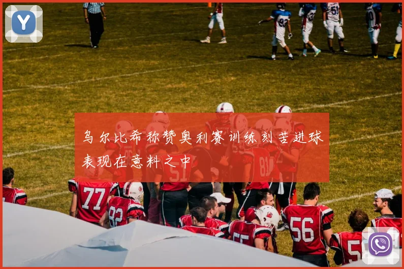 乌尔比希称赞奥利赛训练刻苦进球表现在意料之中