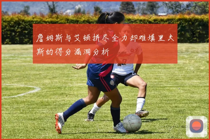 詹姆斯与艾顿拼尽全力却难填里夫斯的得分漏洞分析