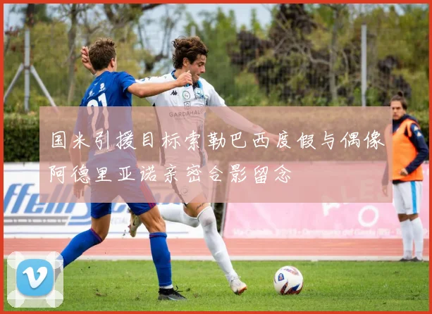 国米引援目标索勒巴西度假与偶像阿德里亚诺亲密合影留念