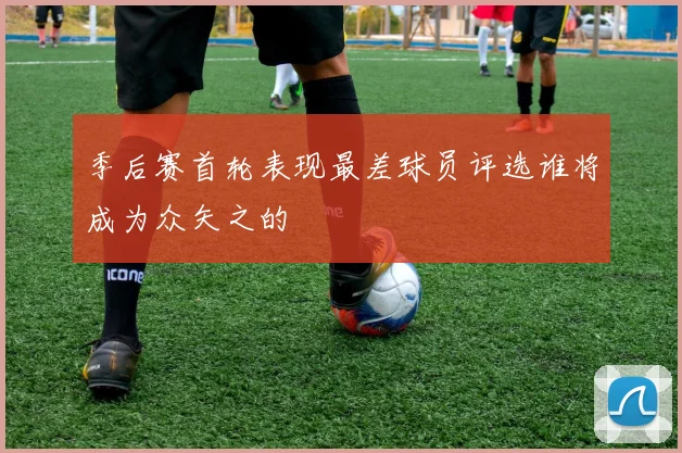 季后赛首轮表现最差球员评选谁将成为众矢之的