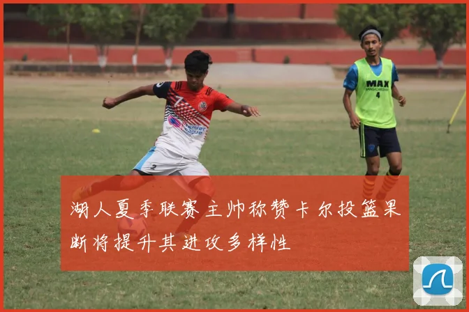 湖人夏季联赛主帅称赞卡尔投篮果断将提升其进攻多样性