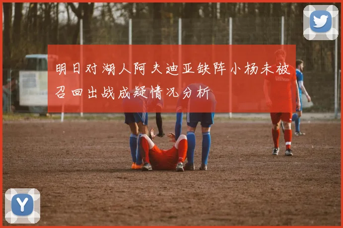 明日对湖人阿夫迪亚缺阵小杨未被召回出战成疑情况分析