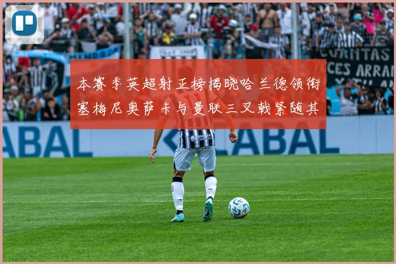 本赛季英超射正榜揭晓哈兰德领衔塞梅尼奥萨卡与曼联三叉戟紧随其后