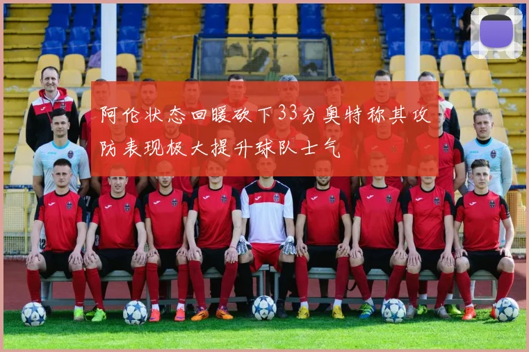 阿伦状态回暖砍下33分奥特称其攻防表现极大提升球队士气