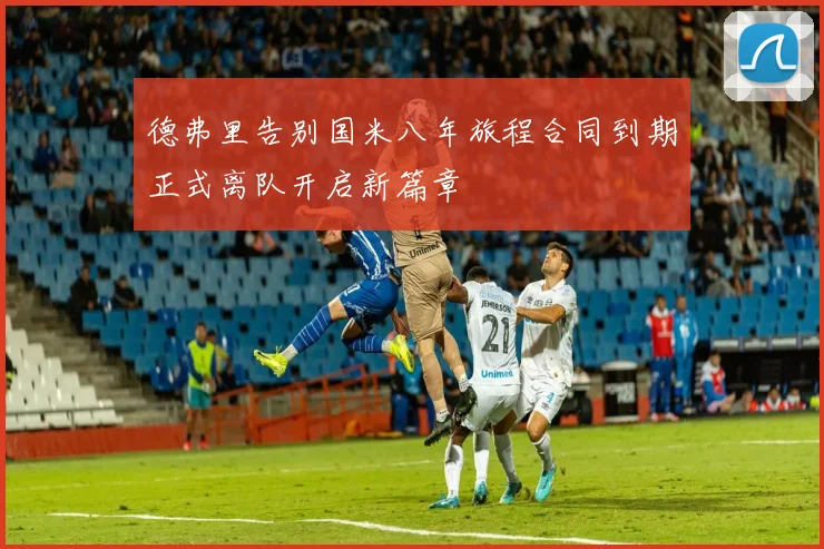 德弗里告别国米八年旅程合同到期正式离队开启新篇章