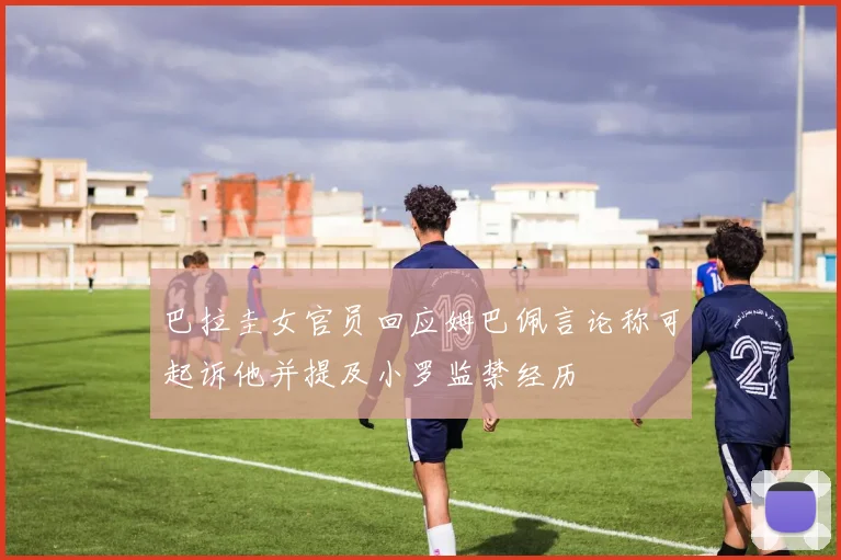 巴拉圭女官员回应姆巴佩言论称可起诉他并提及小罗监禁经历
