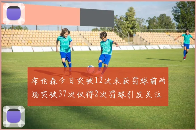 布伦森今日突破12次未获罚球前两场突破37次仅得2次罚球引发关注