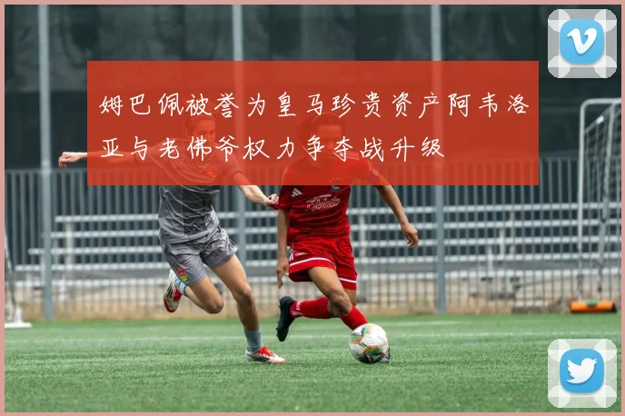姆巴佩被誉为皇马珍贵资产阿韦洛亚与老佛爷权力争夺战升级