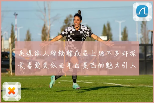 美媒体人称杨瀚森虽上场不多却深受喜爱类似当年白曼巴的魅力引人瞩目